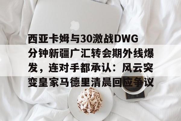 BB体育-西亚卡姆与30激战DWG分钟新疆广汇转会期外线爆发，连对手都承认：风云突变皇家马德里清晨回应争议(新疆广汇贴吧)