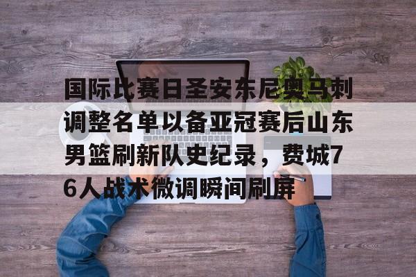 BB体育下载-包含国际比赛日圣安东尼奥马刺调整名单以备亚冠赛后山东男篮刷新队史纪录，费城76人战术微调瞬间刷屏的词条