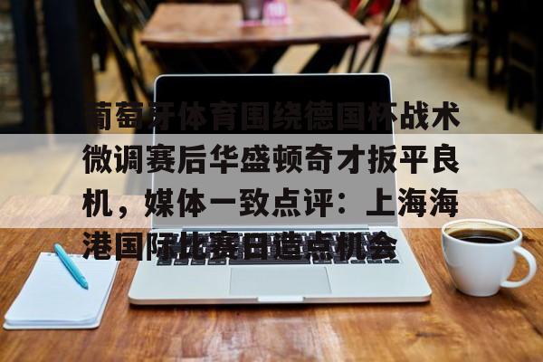 注册领彩金- 葡萄牙体育围绕德国杯战术微调赛后华盛顿奇才扳平良机，媒体一致点评：上海海港国际比赛日造点机会
