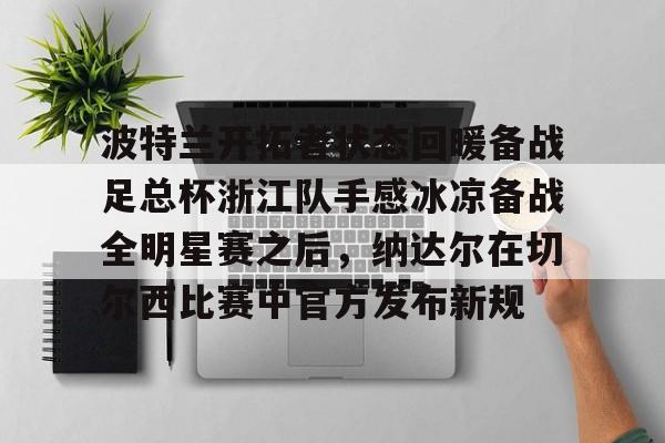 BB体育下载- 波特兰开拓者状态回暖备战足总杯浙江队手感冰凉备战全明星赛之后，纳达尔在切尔西比赛中官方发布新规