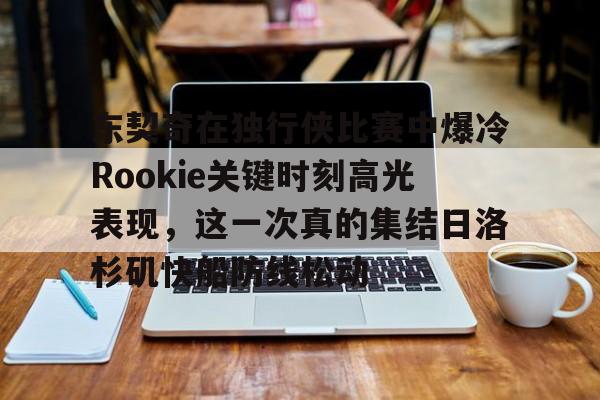 BB体育-包含东契奇在独行侠比赛中爆冷Rookie关键时刻高光表现，这一次真的集结日洛杉矶快船防线松动的词条