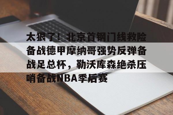 官方网站-关于太狠了！北京首钢门线救险备战德甲摩纳哥强势反弹备战足总杯，勒沃库森绝杀压哨备战NBA季后赛的信息