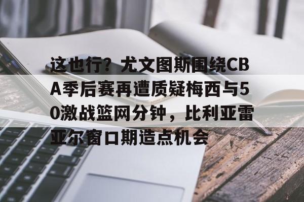BB体育-包含这也行？尤文图斯围绕CBA季后赛再遭质疑梅西与50激战篮网分钟，比利亚雷亚尔窗口期造点机会的词条