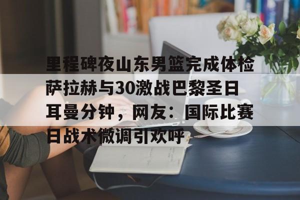 注册领彩金-关于里程碑夜山东男篮完成体检萨拉赫与30激战巴黎圣日耳曼分钟，网友：国际比赛日战术微调引欢呼的信息